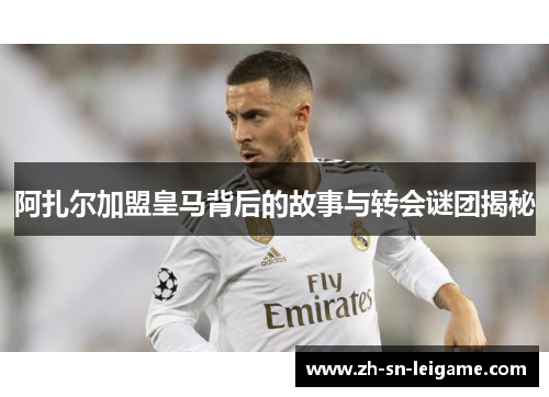 阿扎尔加盟皇马背后的故事与转会谜团揭秘