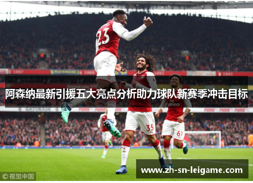 阿森纳最新引援五大亮点分析助力球队新赛季冲击目标