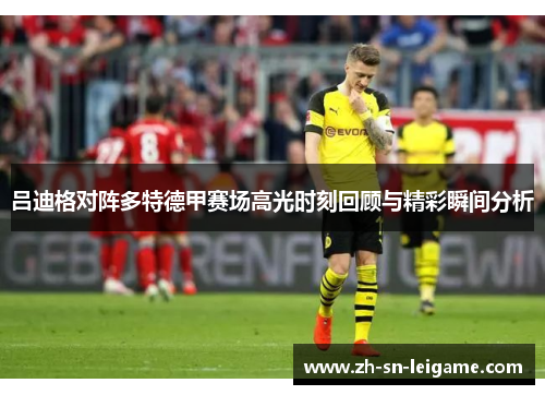 吕迪格对阵多特德甲赛场高光时刻回顾与精彩瞬间分析