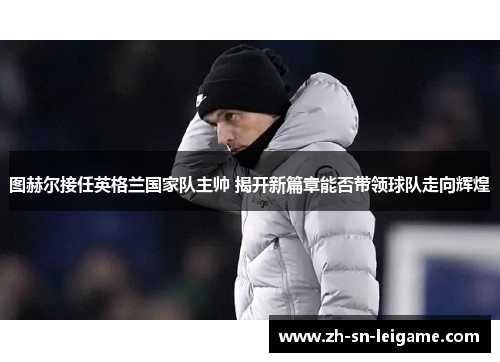 图赫尔接任英格兰国家队主帅 揭开新篇章能否带领球队走向辉煌