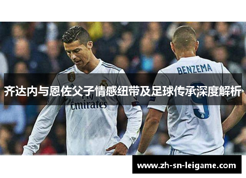 齐达内与恩佐父子情感纽带及足球传承深度解析